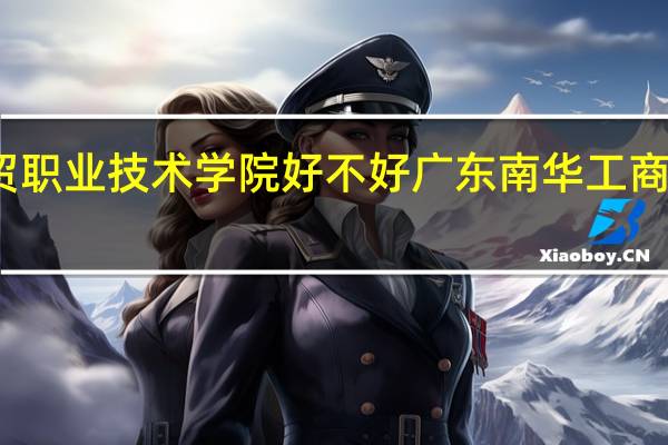 广东工贸职业技术学院好不好 广东南华工商职业技术学院