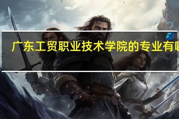 广东工贸职业技术学院的专业有哪些