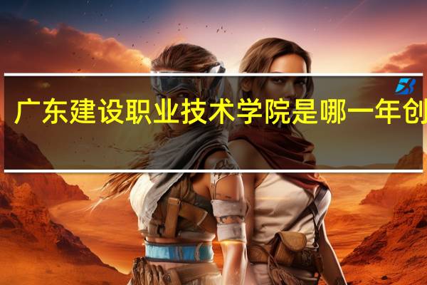 广东建设职业技术学院是哪一年创办的