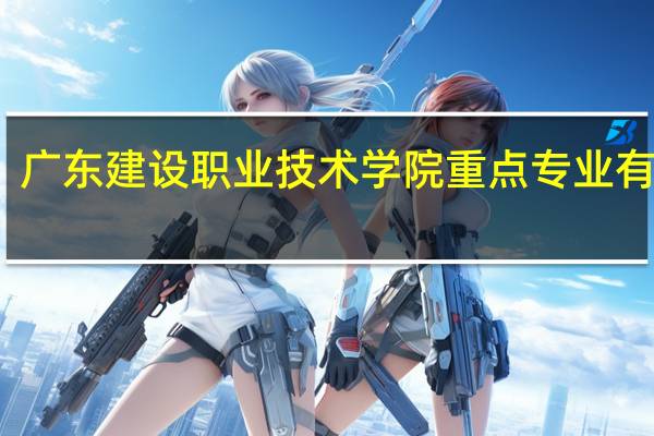 广东建设职业技术学院重点专业有哪些
