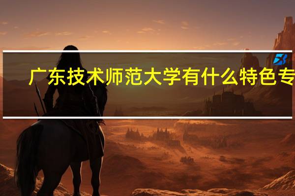 广东技术师范大学有什么特色专业，专业排名如何