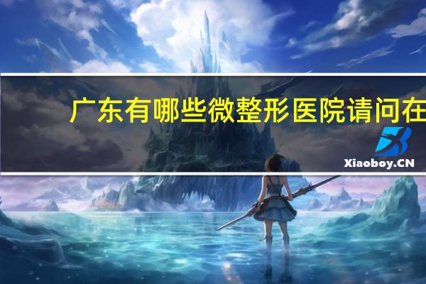 广东有哪些微整形医院 请问在广州哪个整容医院好比较专业的啊