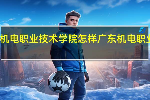 广东机电职业技术学院怎样 广东机电职业技术学校