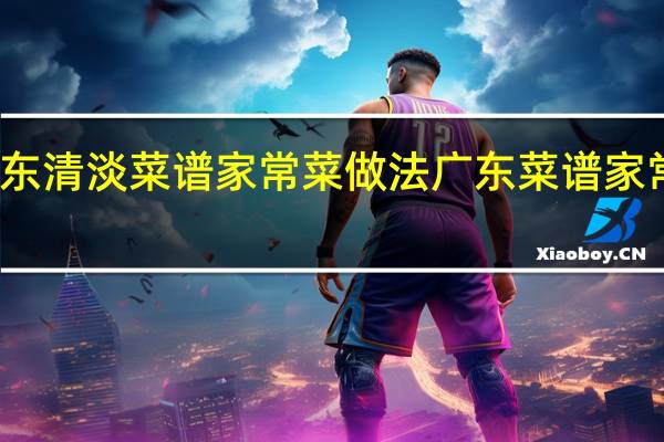 广东清淡菜谱家常菜做法 广东菜谱家常菜做法