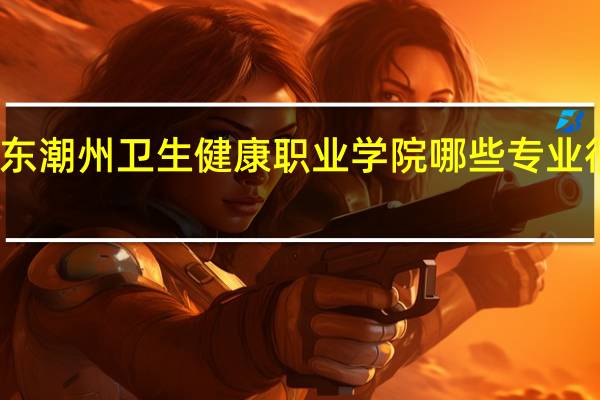 广东潮州卫生健康职业学院哪些专业很受欢迎