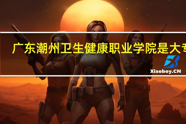 广东潮州卫生健康职业学院是大专吗，是大专还是中专