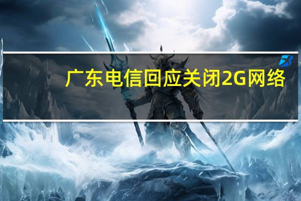 广东电信回应关闭2G网络：推进5G网络建设 目前正在全省范围内开展网络升级工作