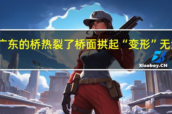 广东的桥热裂了 桥面拱起“变形”无法通行