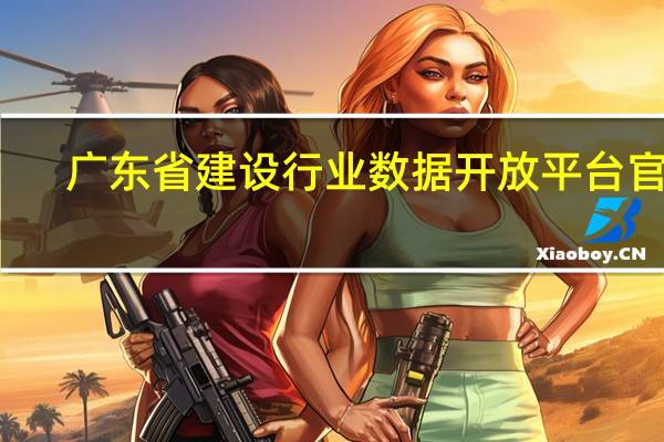 广东省建设行业数据开放平台官网（广东省三库一平台官网）