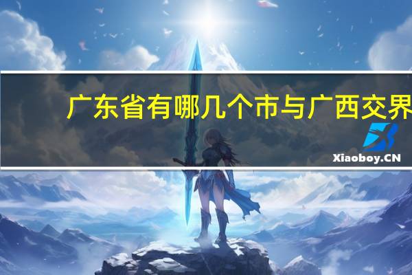 广东省有哪几个市与广西交界(广东省有哪几个市)