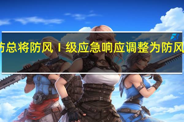 广东省防总将防风Ⅰ级应急响应调整为防风Ⅱ级应急响应