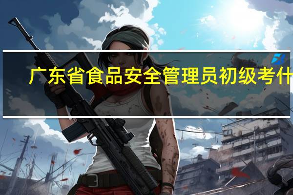 广东省食品安全管理员初级考什么