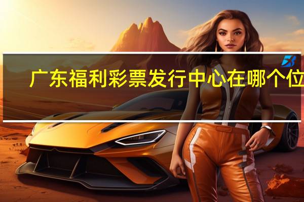 广东福利彩票发行中心在哪个位置（广东福利彩票发行中心app）