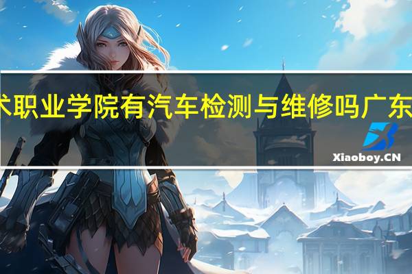 广东科学技术职业学院有汽车检测与维修吗 广东科学技术职业学校