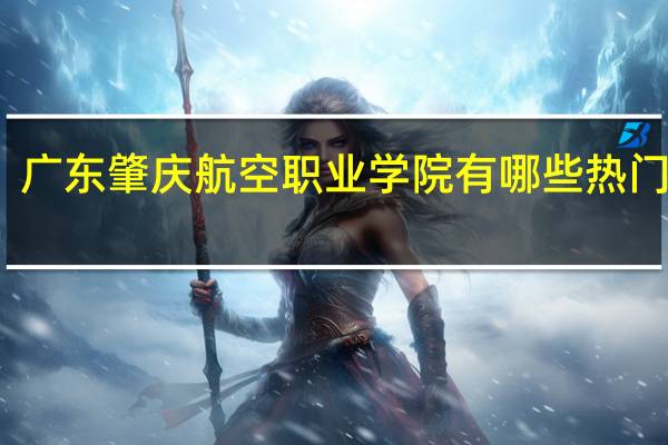 广东肇庆航空职业学院有哪些热门专业