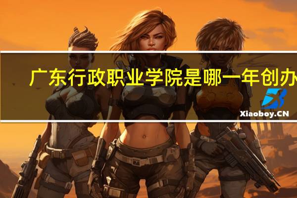 广东行政职业学院是哪一年创办的