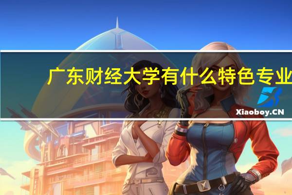 广东财经大学有什么特色专业，专业排名如何
