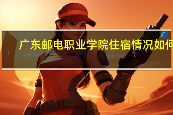 广东邮电职业学院住宿情况如何~