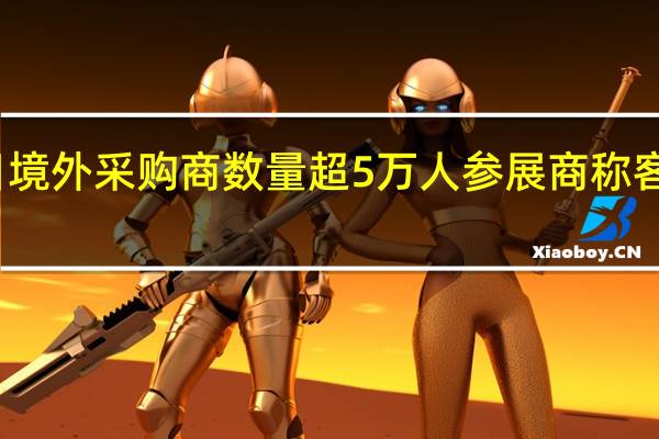 广交会首日境外采购商数量超5万人 参展商称客流恢复至疫情前