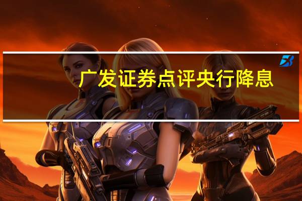 广发证券点评央行降息：需要降低实际利率水平来刺激需求