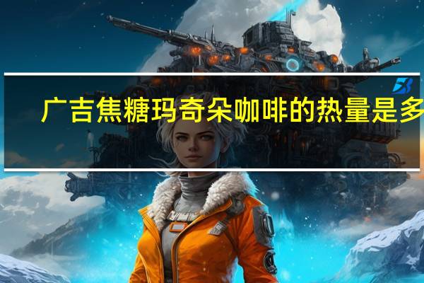 广吉 焦糖玛奇朵咖啡的热量是多少