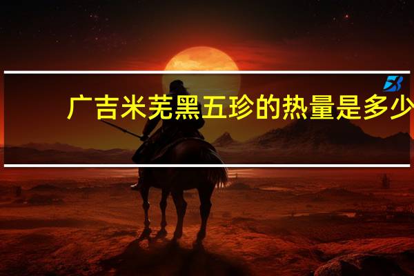 广吉 米芜 黑五珍的热量是多少