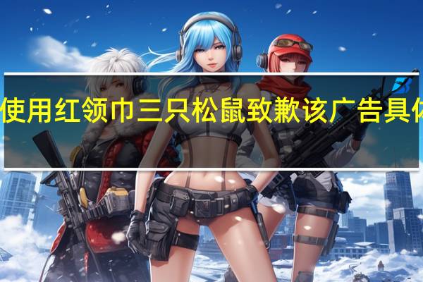 广告中使用红领巾 三只松鼠致歉 该广告具体是什么情况？