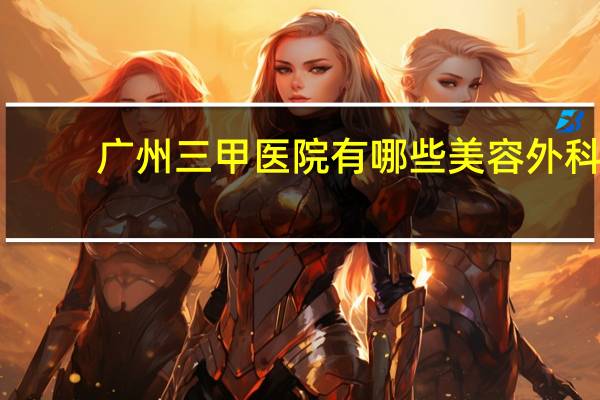 广州三甲医院有哪些美容外科（广州三甲医院有哪些）