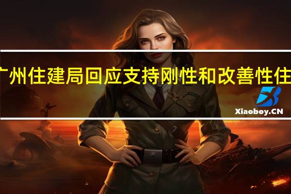 广州住建局回应支持刚性和改善性住房需求：相关政策正在研究中