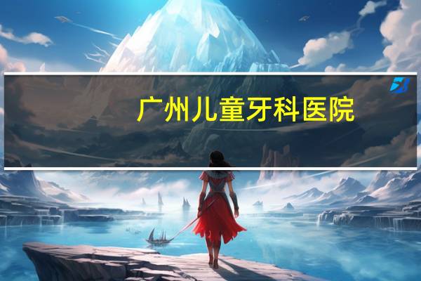 广州儿童牙科医院？儿童换牙去广州哪个医院比较好