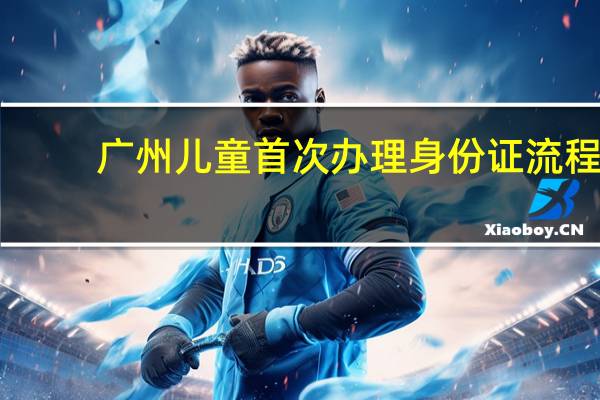 广州儿童首次办理身份证流程