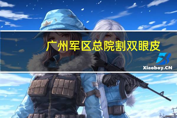 广州军区总院割双眼皮？广州哪个医院割双眼皮比较好