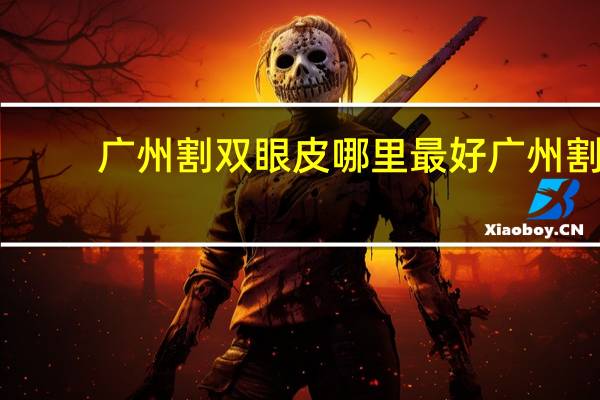 广州割双眼皮哪里最好 广州割双眼皮去哪家三甲医院最好