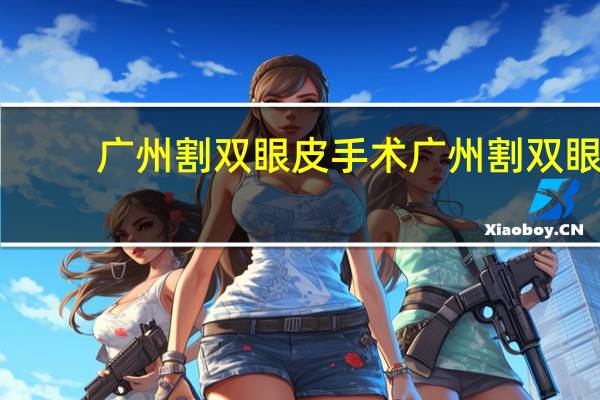 广州割双眼皮手术 广州割双眼皮去哪家三甲医院最好