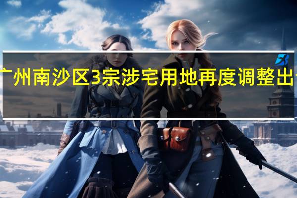 广州南沙区3宗涉宅用地再度调整出让安排：1宗终止出让2宗延期出让