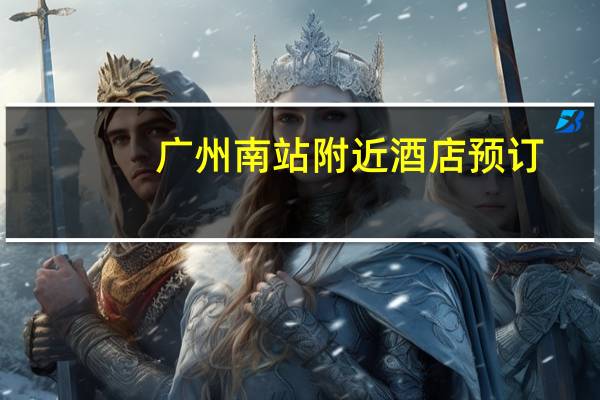广州南站附近酒店预订（广州南站附近酒店）