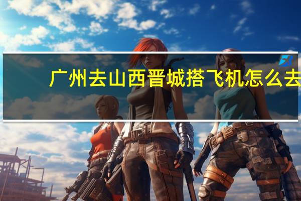 广州去山西晋城搭飞机怎么去。 有知道清楚的吗。望有心人解答，不胜感激