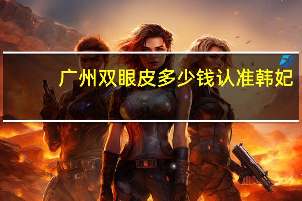 广州双眼皮多少钱认准韩妃？广州双眼皮多少钱，有知道的吗告知一下呗