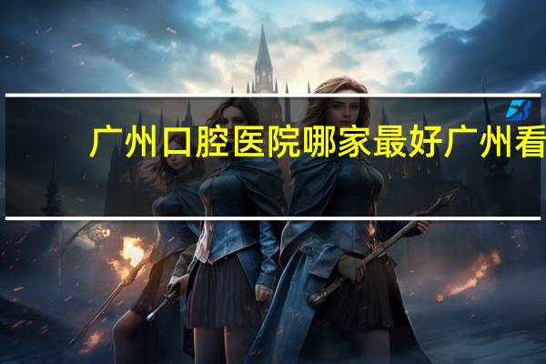 广州口腔医院哪家最好 广州看牙科最好的医院是哪家
