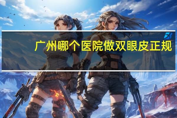 广州哪个医院做双眼皮正规，广州哪个医院割双眼皮比较好
