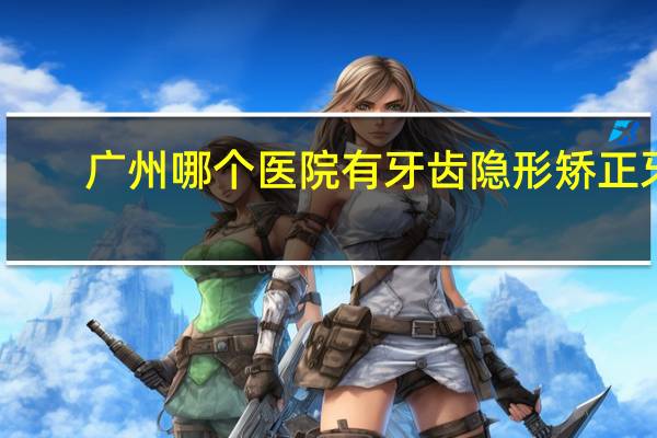 广州哪个医院有牙齿隐形矫正牙齿 我在广州，牙齿隐形矫正哪个医院好呀