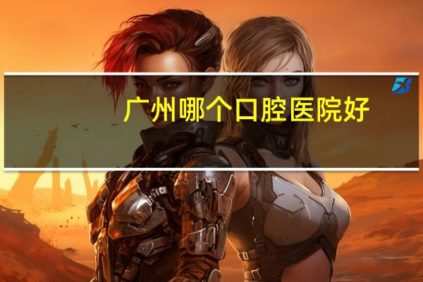 广州哪个口腔医院好(广州哪家牙科医院比较好)