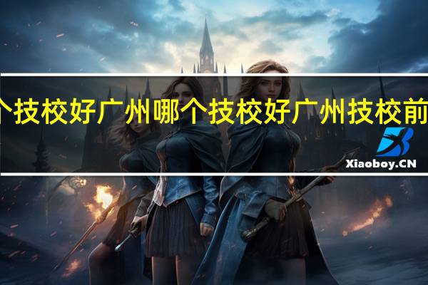 广州哪个技校好广州哪个技校好 广州技校前十名学校排行