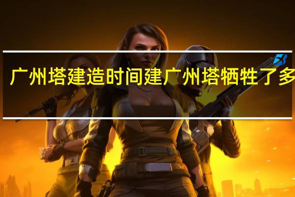 广州塔建造时间 建广州塔牺牲了多少人