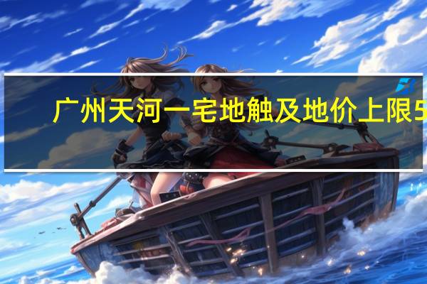 广州天河一宅地触及地价上限59.8亿元明日将现场摇号