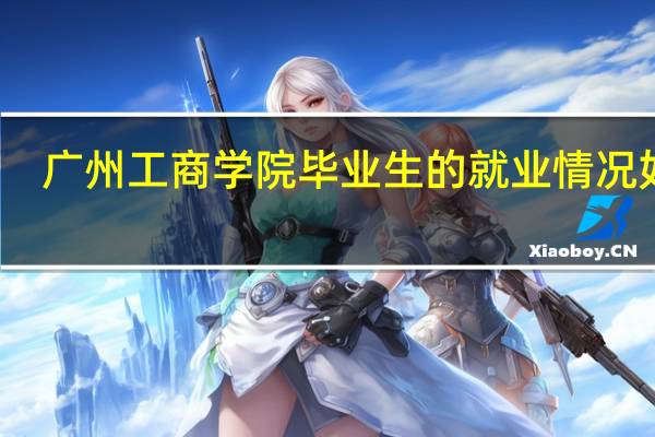 广州工商学院毕业生的就业情况如何