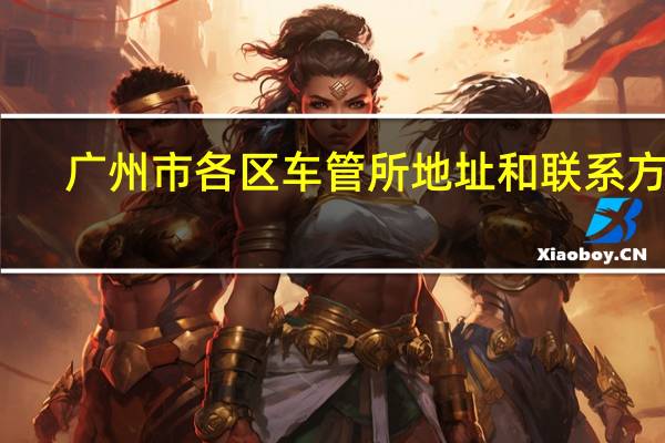广州市各区车管所地址和联系方式（广州车管所地址电话是多少?）