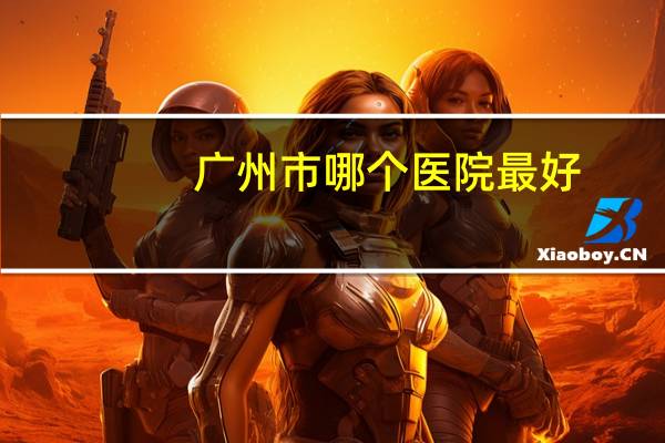 广州市哪个医院最好?广州最具实力的大医院有哪些