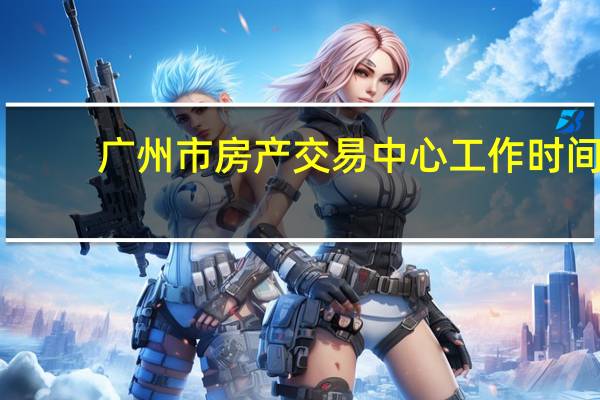 广州市房产交易中心工作时间（广州市房地产交易登记中心办公时间）