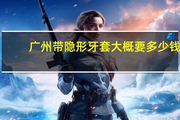 广州带隐形牙套大概要多少钱(带隐形牙套多少钱要带多久)